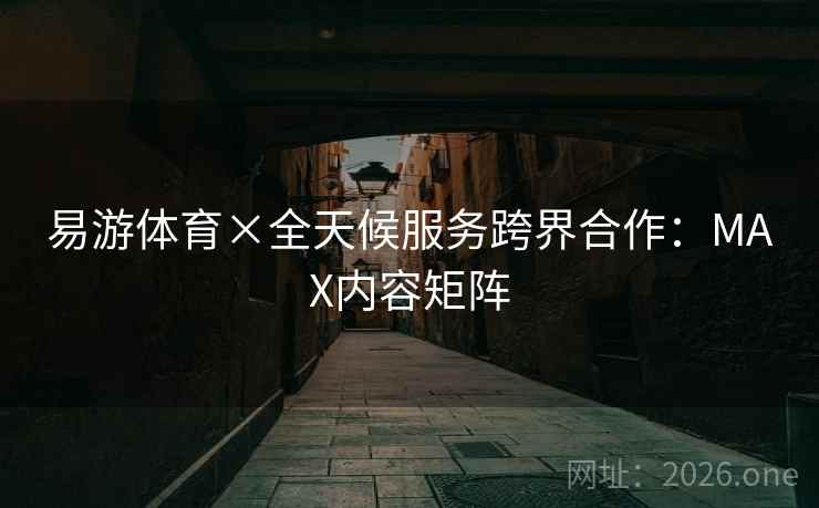 易游体育×全天候服务跨界合作：MAX内容矩阵